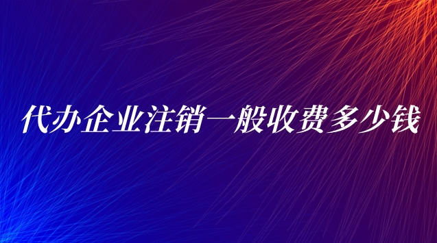 代辦企業(yè)注銷一般收費(代辦公司注銷一般需要多少費用)