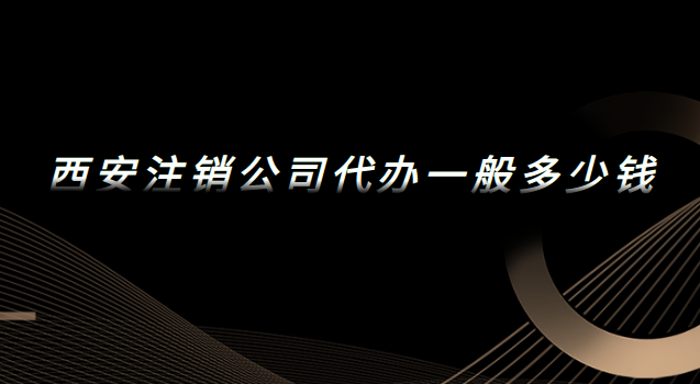 西安代辦注銷公司一般多少錢(西安公司注銷代辦費用)