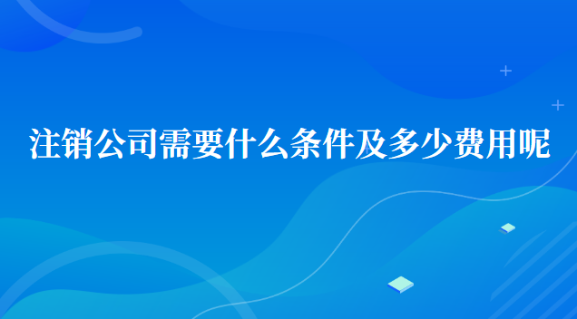 注銷(xiāo)公司需要什么條件及多少費(fèi)用呢