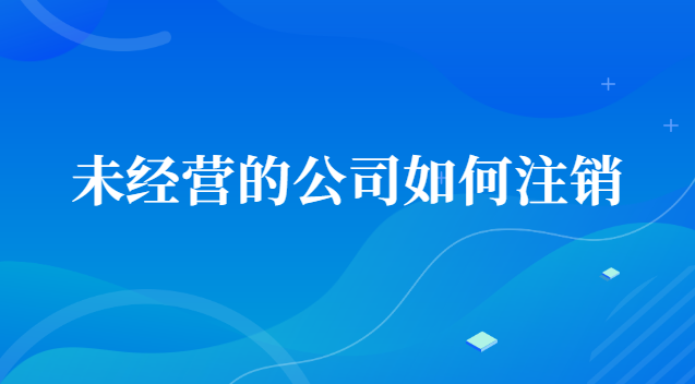 未經(jīng)營的公司如何注銷賬號(hào)(一直沒經(jīng)營的公司怎么注銷)