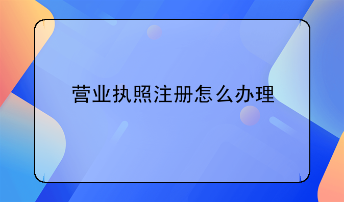 營業(yè)執(zhí)照注冊怎么辦理